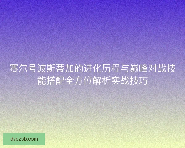 赛尔号波斯蒂加的进化历程与巅峰对战技能搭配全方位解析实战技巧