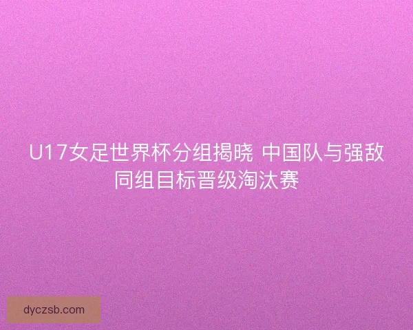 U17女足世界杯分组揭晓 中国队与强敌同组目标晋级淘汰赛