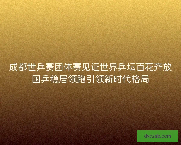 成都世乒赛团体赛见证世界乒坛百花齐放国乒稳居领跑引领新时代格局