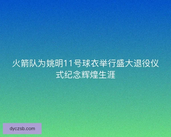 火箭队为姚明11号球衣举行盛大退役仪式纪念辉煌生涯