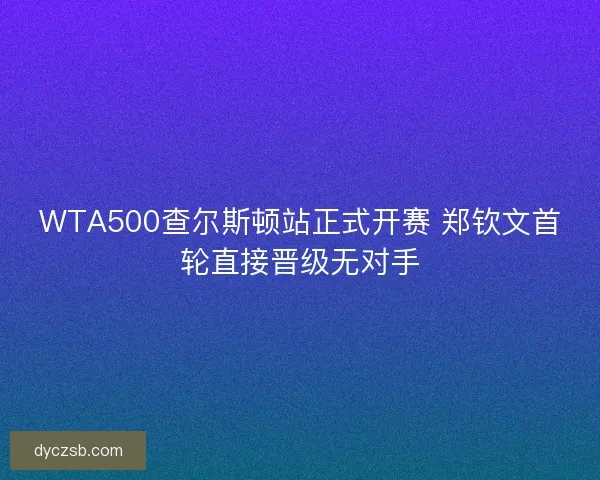 WTA500查尔斯顿站正式开赛 郑钦文首轮直接晋级无对手